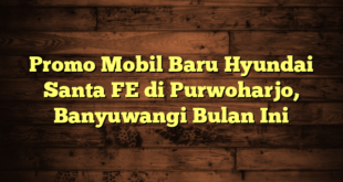 Promo Mobil Baru Hyundai Santa FE di Purwoharjo, Banyuwangi Bulan Ini