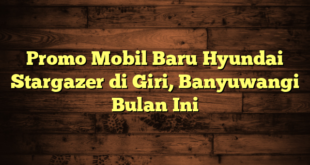 Promo Mobil Baru Hyundai Stargazer di Giri, Banyuwangi Bulan Ini