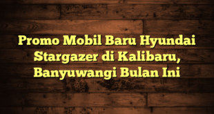 Promo Mobil Baru Hyundai Stargazer di Kalibaru, Banyuwangi Bulan Ini