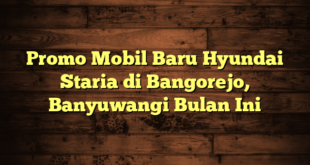 Promo Mobil Baru Hyundai Staria di Bangorejo, Banyuwangi Bulan Ini