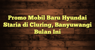 Promo Mobil Baru Hyundai Staria di Cluring, Banyuwangi Bulan Ini