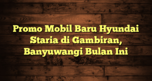 Promo Mobil Baru Hyundai Staria di Gambiran, Banyuwangi Bulan Ini