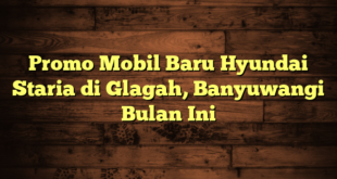 Promo Mobil Baru Hyundai Staria di Glagah, Banyuwangi Bulan Ini