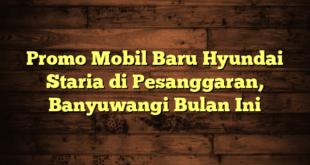 Promo Mobil Baru Hyundai Staria di Pesanggaran, Banyuwangi Bulan Ini