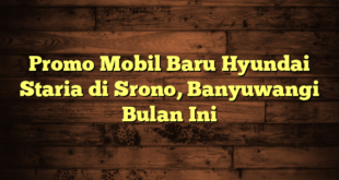 Promo Mobil Baru Hyundai Staria di Srono, Banyuwangi Bulan Ini